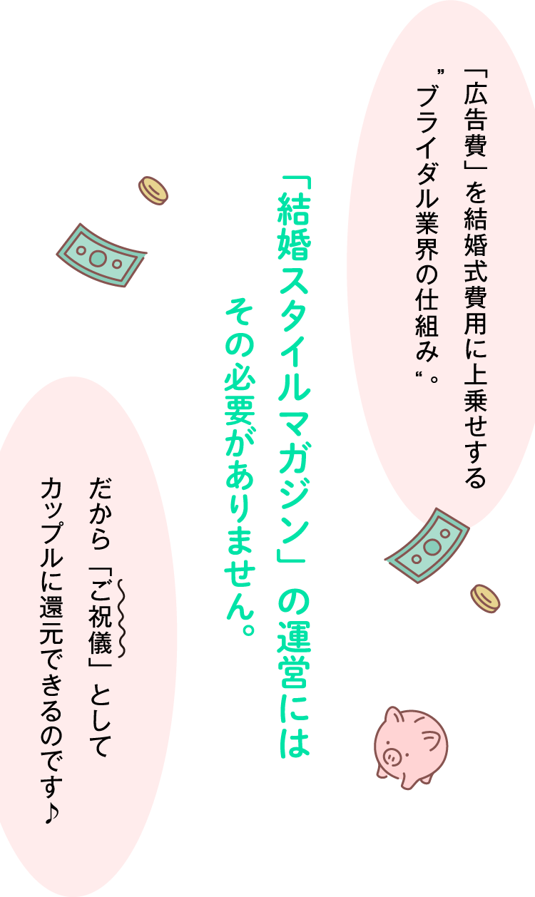 「広告費」を結婚式費用に上乗せするブライダル業界の仕組み。「結婚スタイルマガジン」の運営にはその必要がありません。だから「ご祝儀」としてカップルに還元できるのです♪